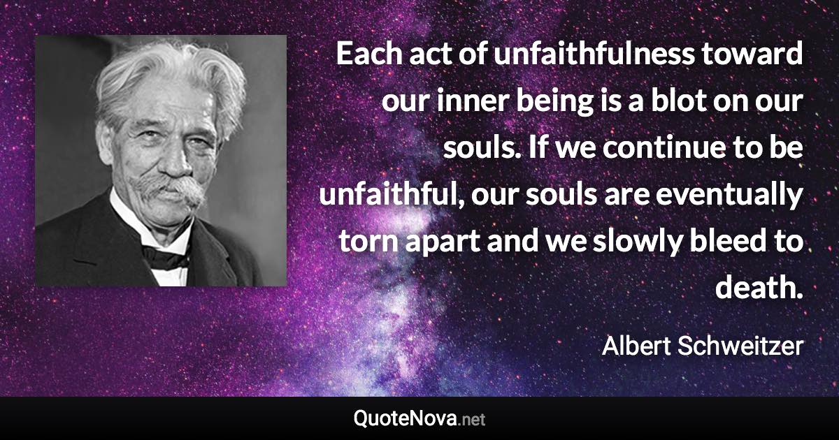 Each act of unfaithfulness toward our inner being is a blot on our souls. If we continue to be unfaithful, our souls are eventually torn apart and we slowly bleed to death. - Albert Schweitzer quote