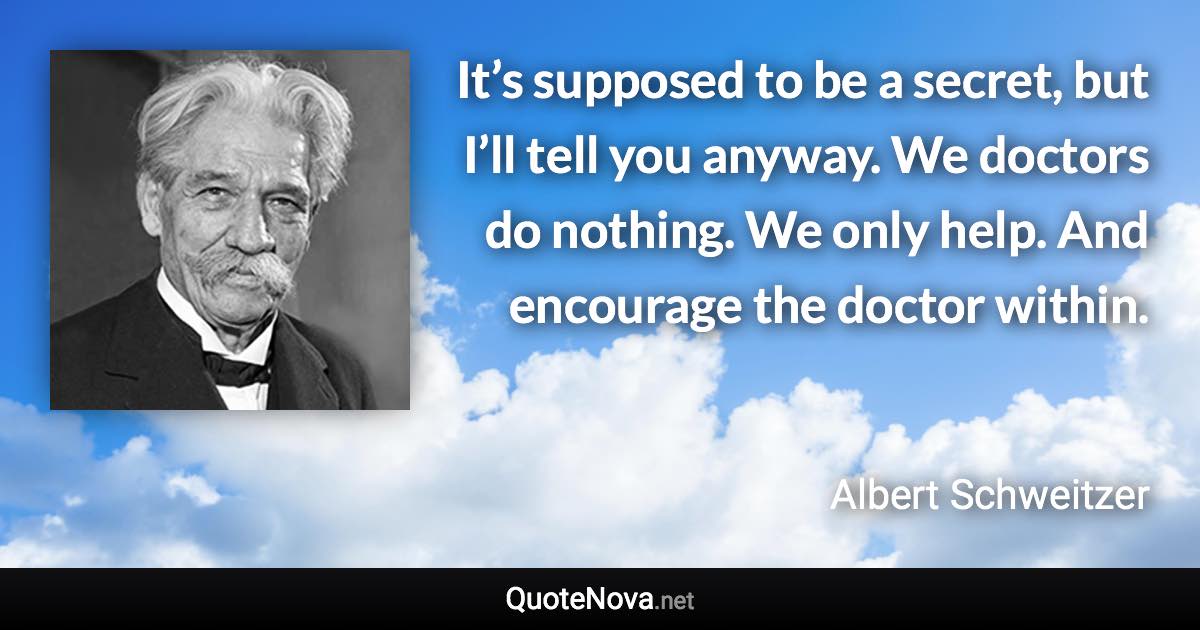 It’s supposed to be a secret, but I’ll tell you anyway. We doctors do nothing. We only help. And encourage the doctor within. - Albert Schweitzer quote