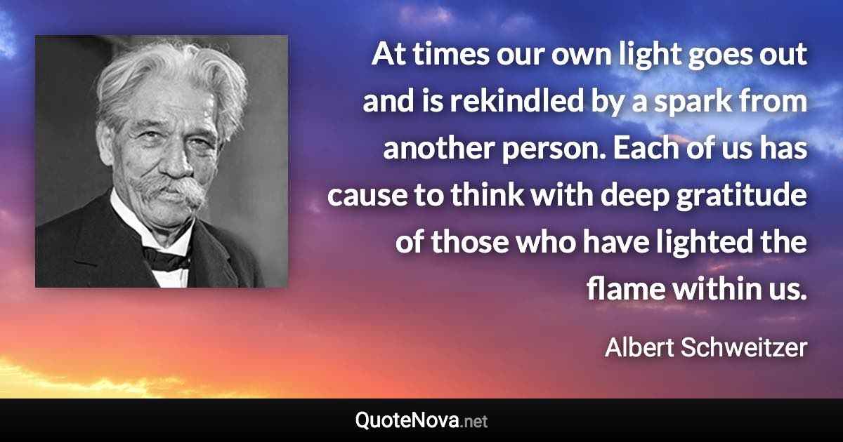 At times our own light goes out and is rekindled by a spark from another person. Each of us has cause to think with deep gratitude of those who have lighted the flame within us. - Albert Schweitzer quote