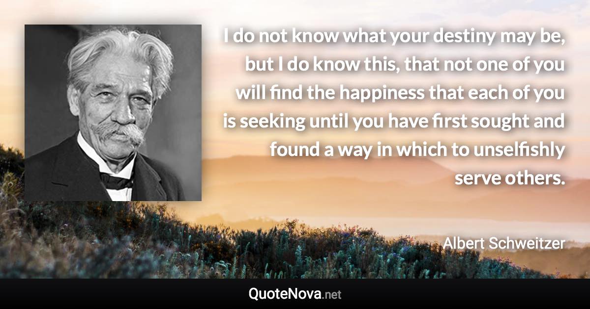 I do not know what your destiny may be, but I do know this, that not one of you will find the happiness that each of you is seeking until you have first sought and found a way in which to unselfishly serve others. - Albert Schweitzer quote