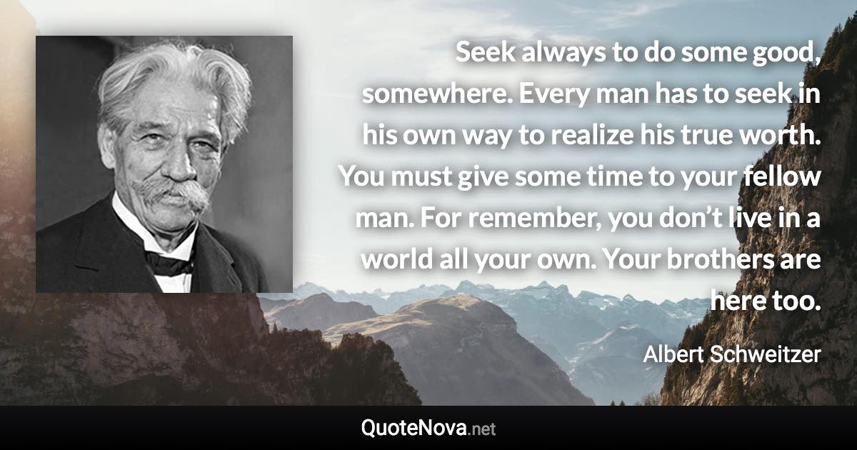 Seek always to do some good, somewhere. Every man has to seek in his own way to realize his true worth. You must give some time to your fellow man. For remember, you don’t live in a world all your own. Your brothers are here too. - Albert Schweitzer quote