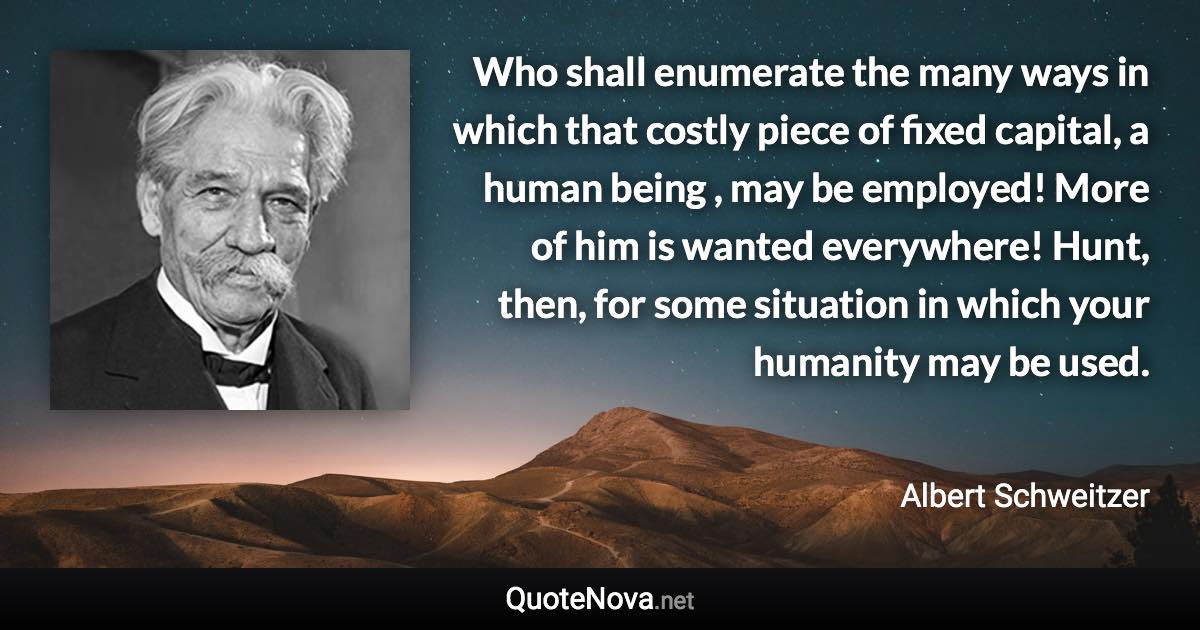 Who shall enumerate the many ways in which that costly piece of fixed capital, a human being , may be employed! More of him is wanted everywhere! Hunt, then, for some situation in which your humanity may be used. - Albert Schweitzer quote