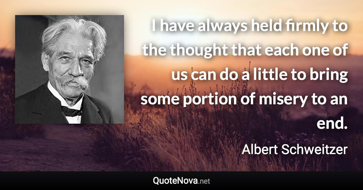 I have always held firmly to the thought that each one of us can do a little to bring some portion of misery to an end. - Albert Schweitzer quote