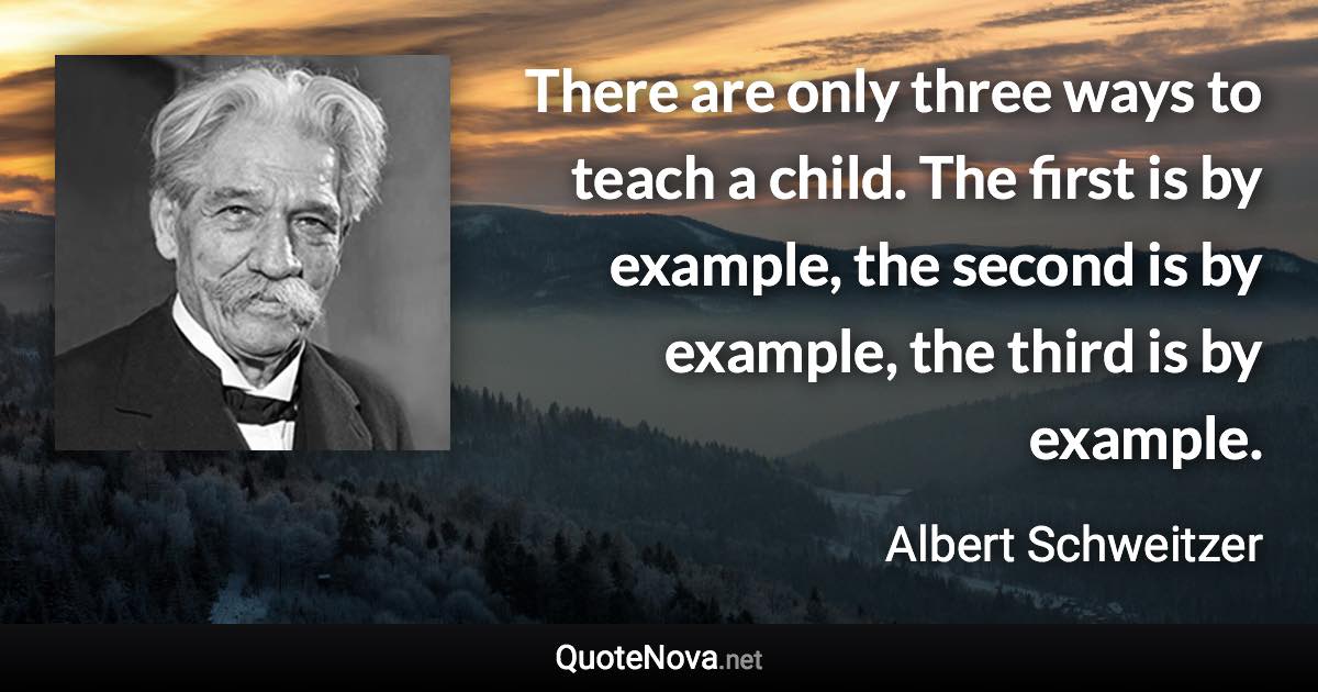 There are only three ways to teach a child. The first is by example, the second is by example, the third is by example. - Albert Schweitzer quote