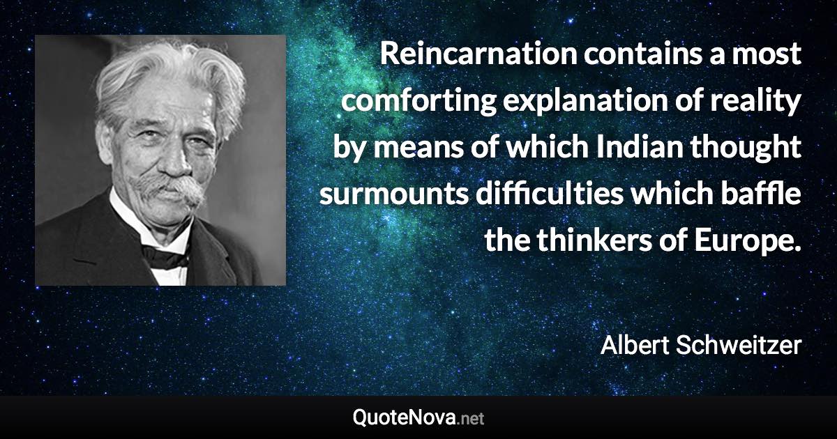 Reincarnation contains a most comforting explanation of reality by means of which Indian thought surmounts difficulties which baffle the thinkers of Europe. - Albert Schweitzer quote