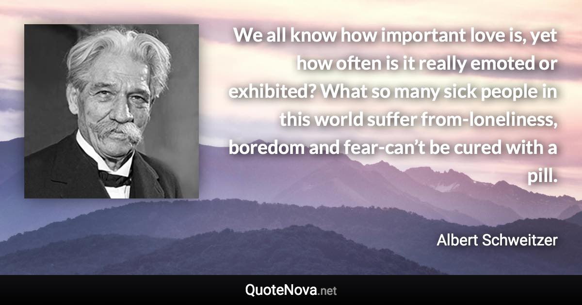 We all know how important love is, yet how often is it really emoted or exhibited? What so many sick people in this world suffer from-loneliness, boredom and fear-can’t be cured with a pill. - Albert Schweitzer quote