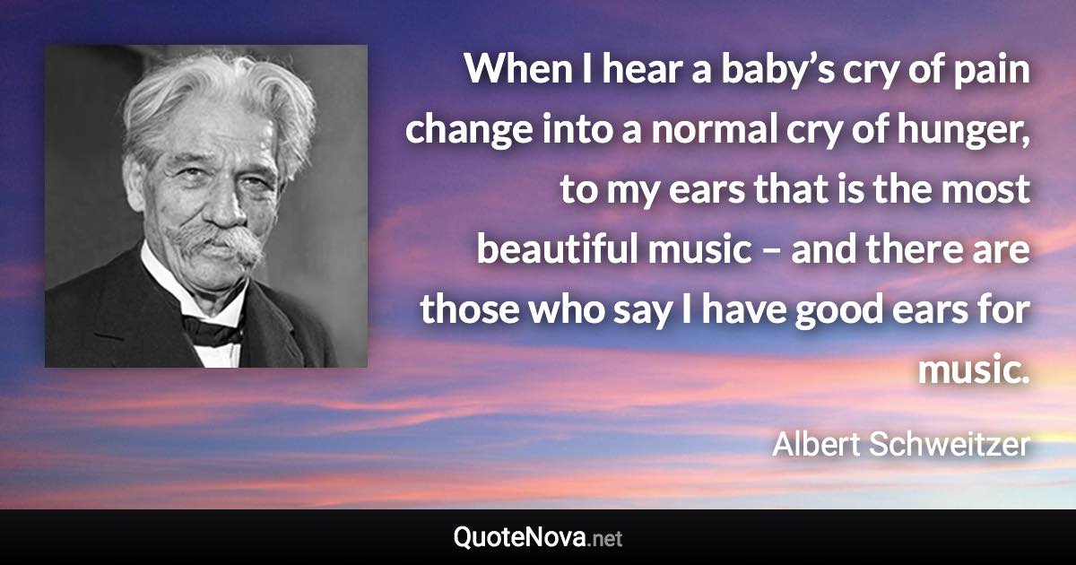 When I hear a baby’s cry of pain change into a normal cry of hunger, to my ears that is the most beautiful music – and there are those who say I have good ears for music. - Albert Schweitzer quote