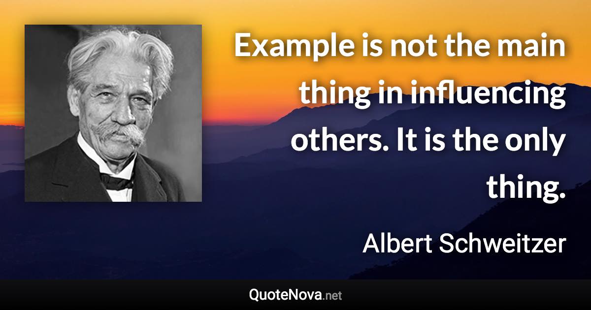 Example is not the main thing in influencing others. It is the only thing. - Albert Schweitzer quote