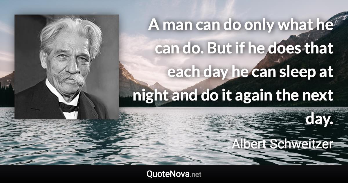 A man can do only what he can do. But if he does that each day he can sleep at night and do it again the next day. - Albert Schweitzer quote