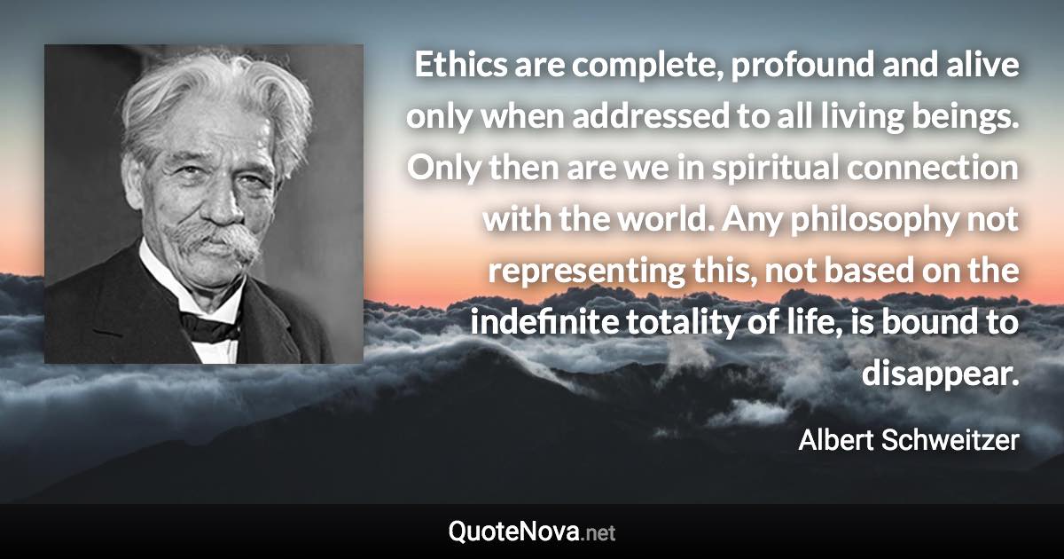 Ethics are complete, profound and alive only when addressed to all living beings. Only then are we in spiritual connection with the world. Any philosophy not representing this, not based on the indefinite totality of life, is bound to disappear. - Albert Schweitzer quote