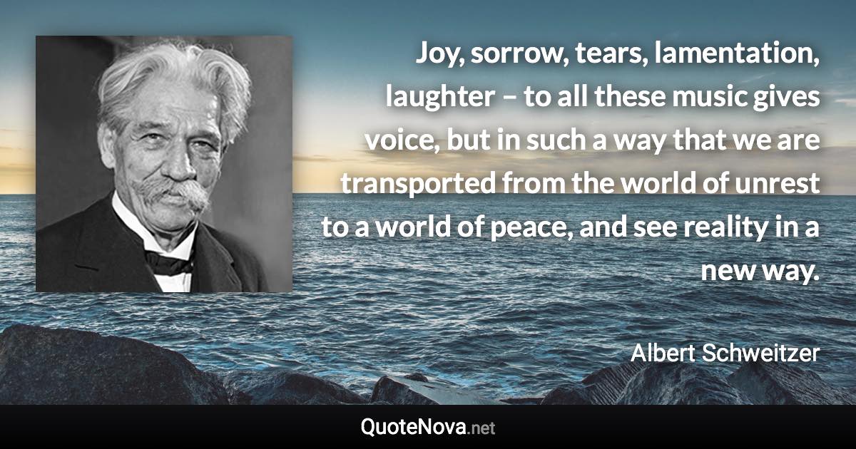 Joy, sorrow, tears, lamentation, laughter – to all these music gives voice, but in such a way that we are transported from the world of unrest to a world of peace, and see reality in a new way. - Albert Schweitzer quote