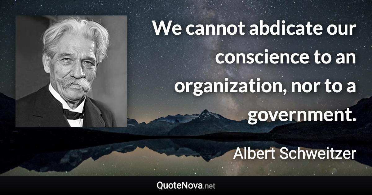 We cannot abdicate our conscience to an organization, nor to a government. - Albert Schweitzer quote