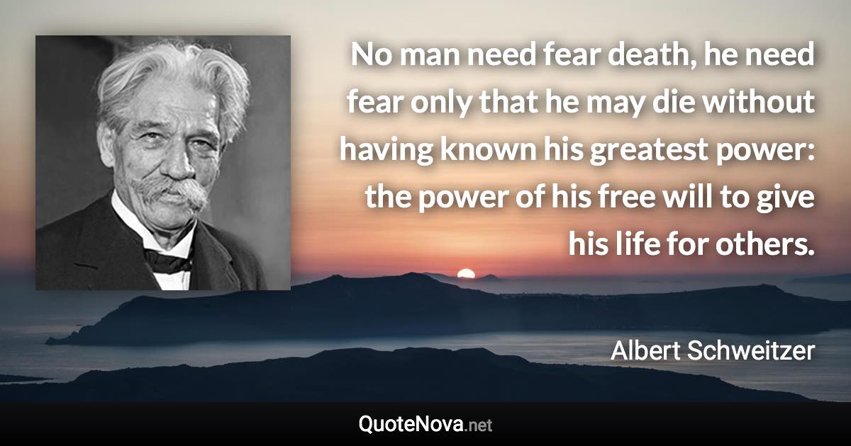 No man need fear death, he need fear only that he may die without having known his greatest power: the power of his free will to give his life for others. - Albert Schweitzer quote