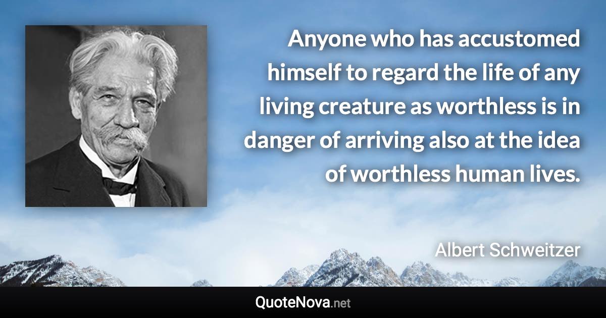 Anyone who has accustomed himself to regard the life of any living creature as worthless is in danger of arriving also at the idea of worthless human lives. - Albert Schweitzer quote