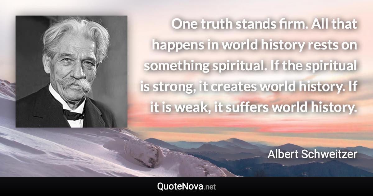 One truth stands firm. All that happens in world history rests on something spiritual. If the spiritual is strong, it creates world history. If it is weak, it suffers world history. - Albert Schweitzer quote