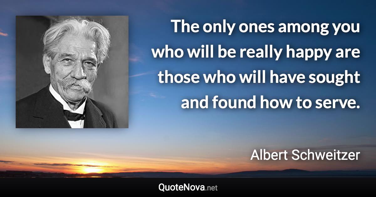 The only ones among you who will be really happy are those who will have sought and found how to serve. - Albert Schweitzer quote