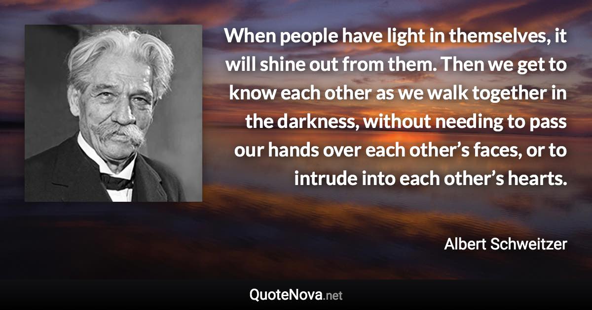 When people have light in themselves, it will shine out from them. Then we get to know each other as we walk together in the darkness, without needing to pass our hands over each other’s faces, or to intrude into each other’s hearts. - Albert Schweitzer quote