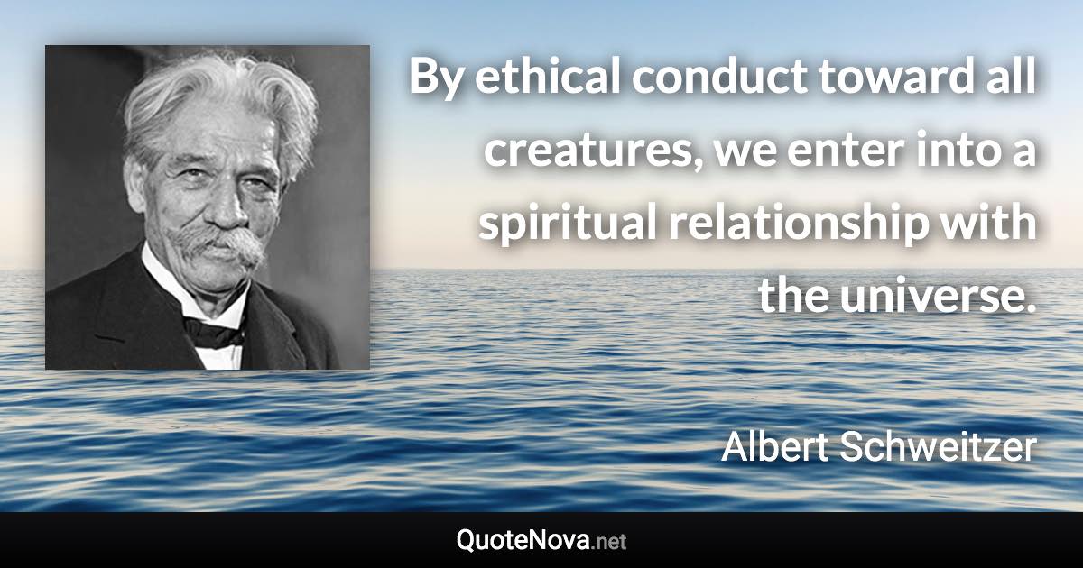 By ethical conduct toward all creatures, we enter into a spiritual relationship with the universe. - Albert Schweitzer quote