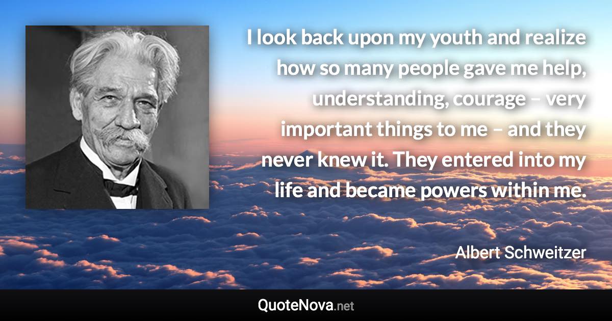 I look back upon my youth and realize how so many people gave me help, understanding, courage – very important things to me – and they never knew it. They entered into my life and became powers within me. - Albert Schweitzer quote