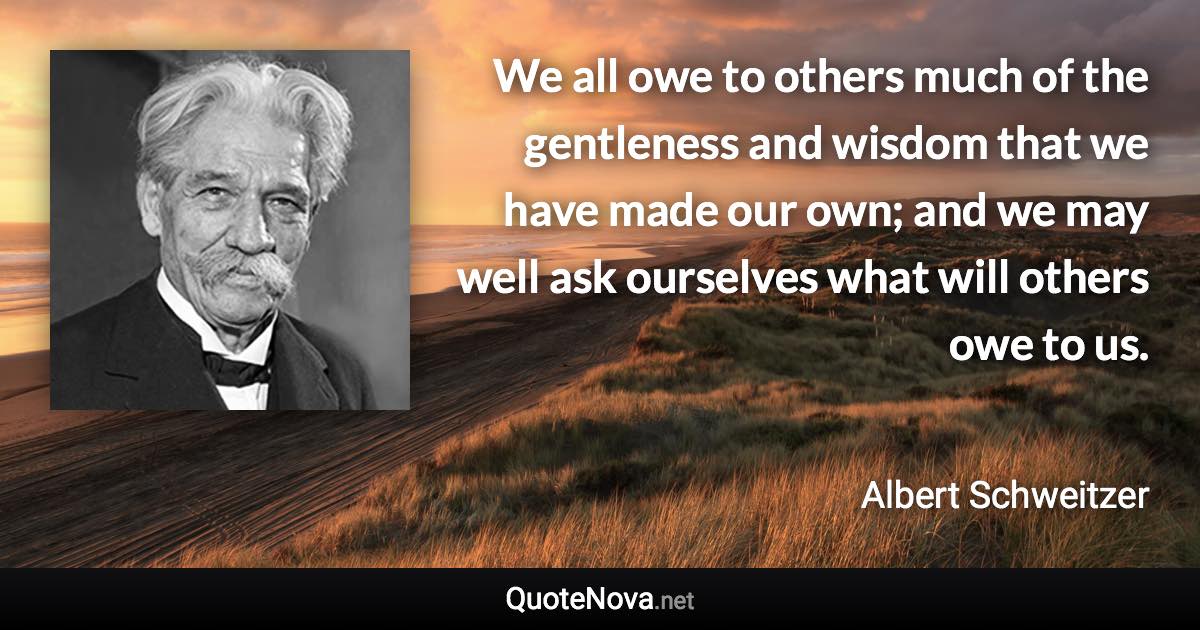 We all owe to others much of the gentleness and wisdom that we have made our own; and we may well ask ourselves what will others owe to us. - Albert Schweitzer quote