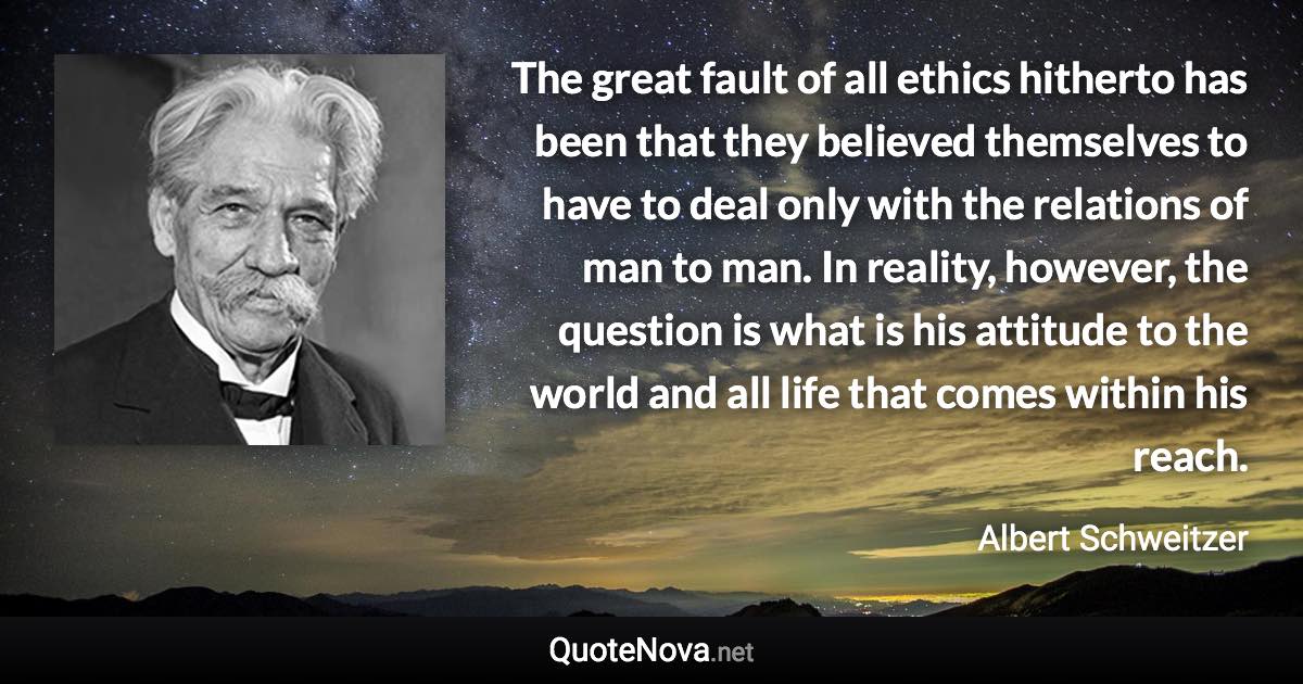 The great fault of all ethics hitherto has been that they believed themselves to have to deal only with the relations of man to man. In reality, however, the question is what is his attitude to the world and all life that comes within his reach. - Albert Schweitzer quote