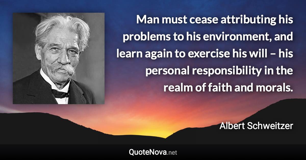 Man must cease attributing his problems to his environment, and learn again to exercise his will – his personal responsibility in the realm of faith and morals. - Albert Schweitzer quote