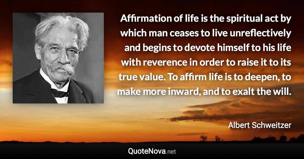 Affirmation of life is the spiritual act by which man ceases to live unreflectively and begins to devote himself to his life with reverence in order to raise it to its true value. To affirm life is to deepen, to make more inward, and to exalt the will. - Albert Schweitzer quote