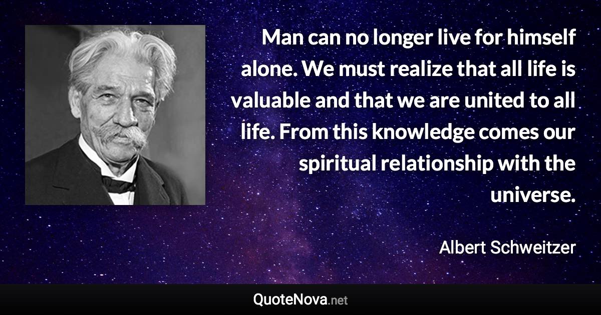 Man can no longer live for himself alone. We must realize that all life is valuable and that we are united to all life. From this knowledge comes our spiritual relationship with the universe. - Albert Schweitzer quote