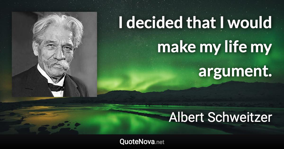 I decided that I would make my life my argument. - Albert Schweitzer quote