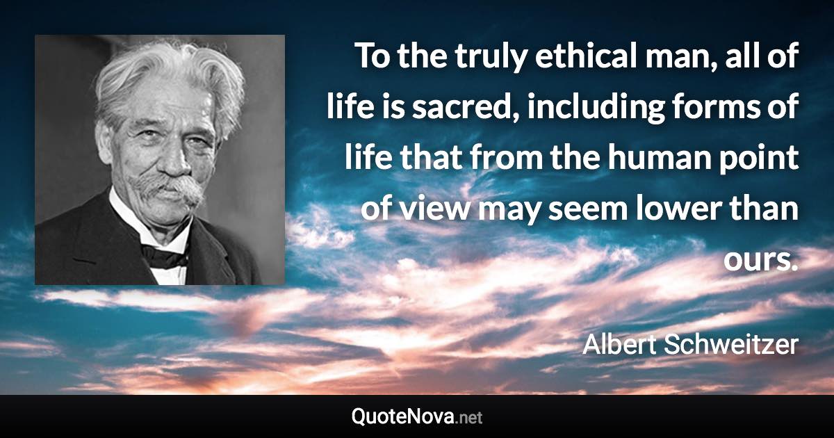 To the truly ethical man, all of life is sacred, including forms of life that from the human point of view may seem lower than ours. - Albert Schweitzer quote