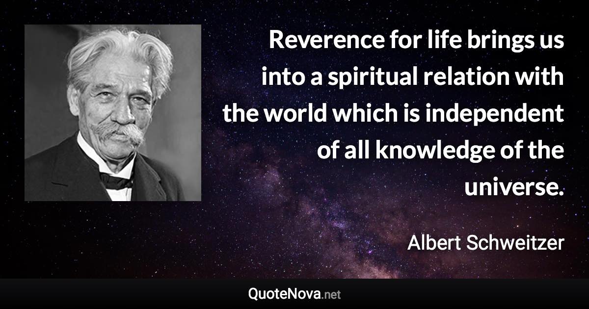 Reverence for life brings us into a spiritual relation with the world which is independent of all knowledge of the universe. - Albert Schweitzer quote