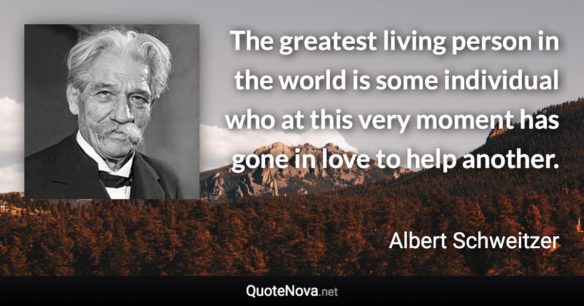 The greatest living person in the world is some individual who at this very moment has gone in love to help another. - Albert Schweitzer quote