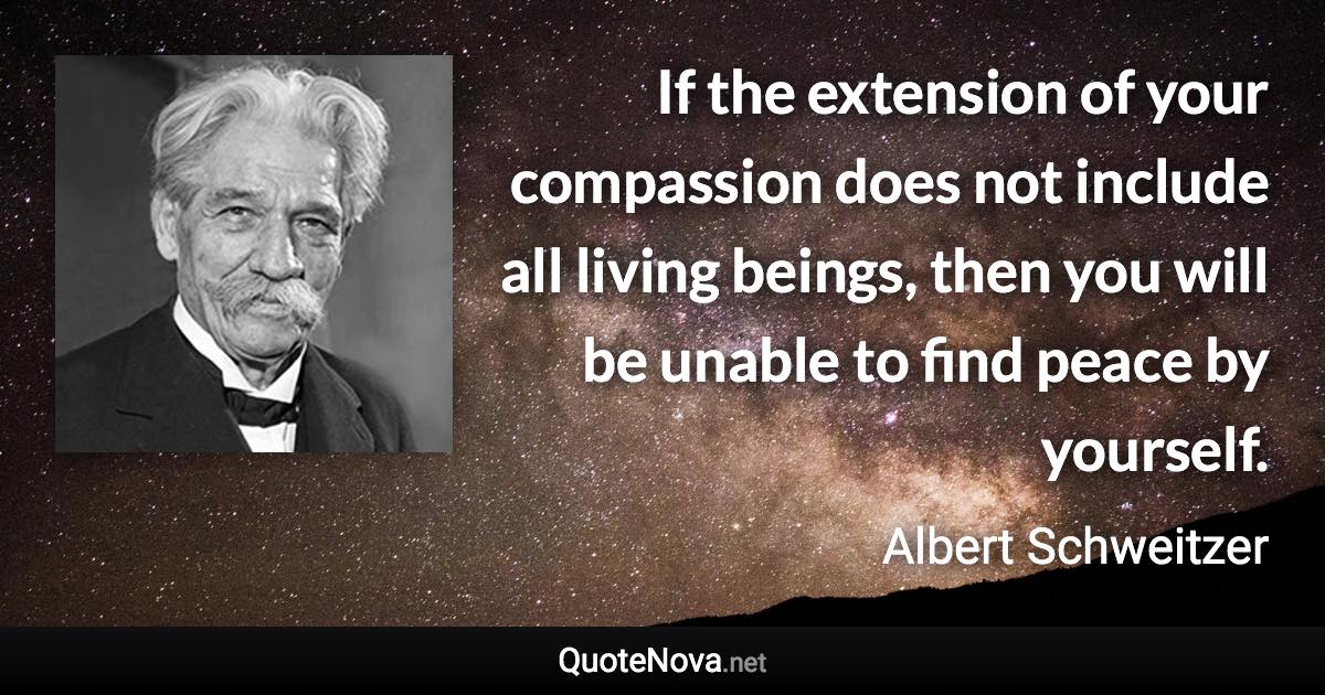 If the extension of your compassion does not include all living beings, then you will be unable to find peace by yourself. - Albert Schweitzer quote