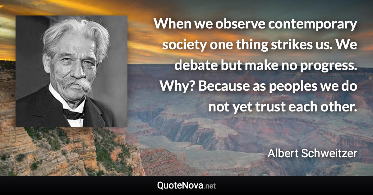 When we observe contemporary society one thing strikes us. We debate but make no progress. Why? Because as peoples we do not yet trust each other. - Albert Schweitzer quote