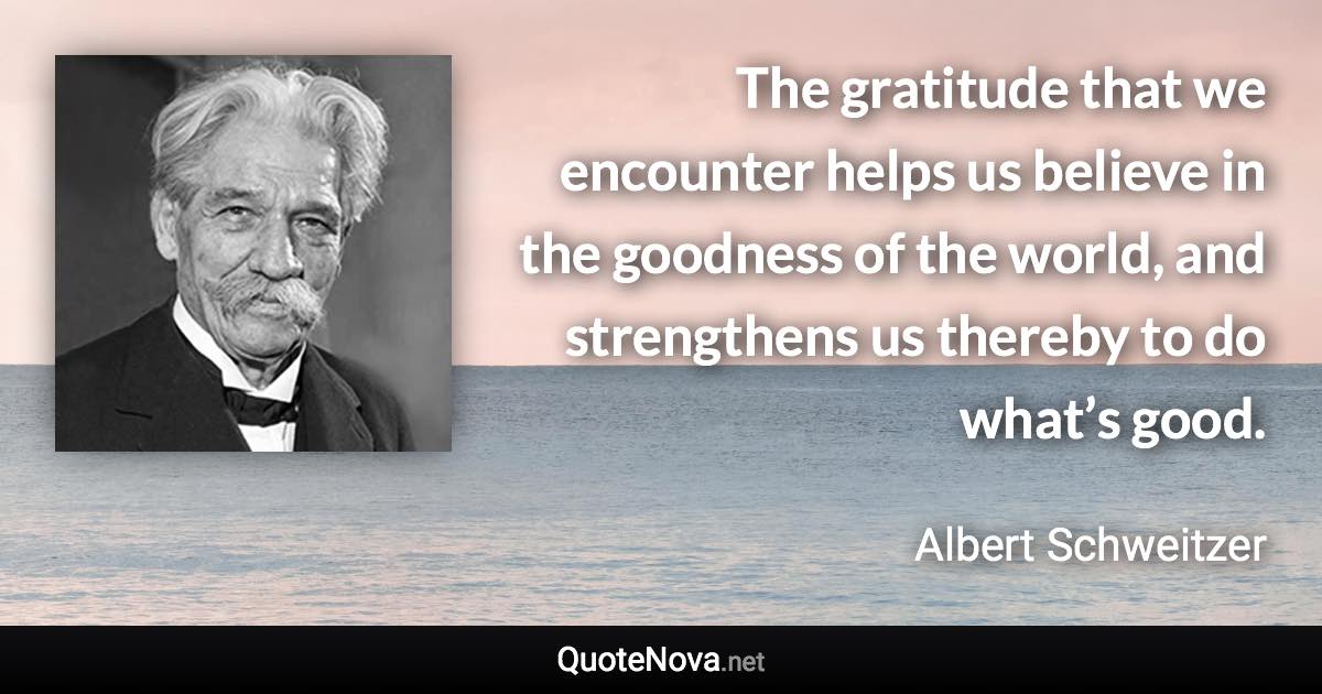 The gratitude that we encounter helps us believe in the goodness of the world, and strengthens us thereby to do what’s good. - Albert Schweitzer quote