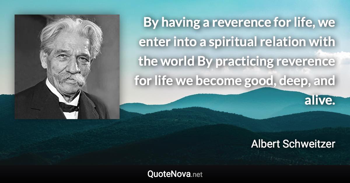 By having a reverence for life, we enter into a spiritual relation with the world By practicing reverence for life we become good, deep, and alive. - Albert Schweitzer quote