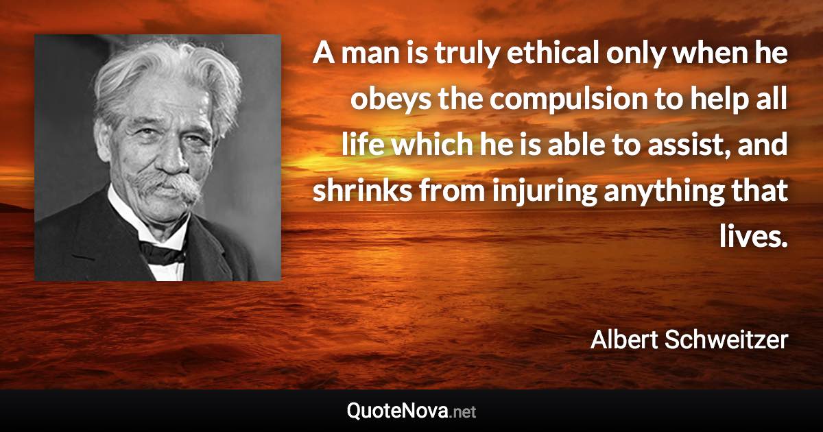 A man is truly ethical only when he obeys the compulsion to help all life which he is able to assist, and shrinks from injuring anything that lives. - Albert Schweitzer quote