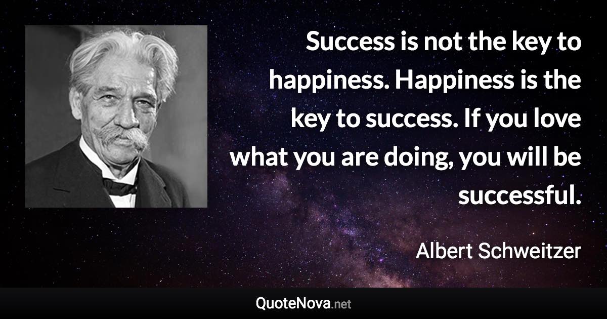 Success is not the key to happiness. Happiness is the key to success. If you love what you are doing, you will be successful. - Albert Schweitzer quote