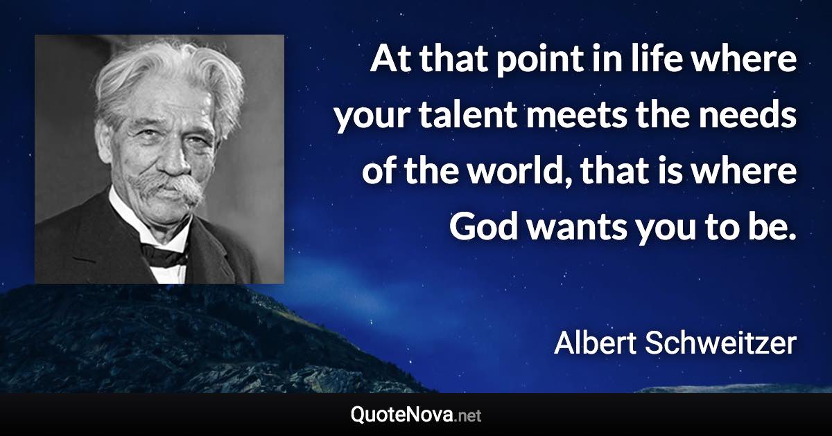 At that point in life where your talent meets the needs of the world, that is where God wants you to be. - Albert Schweitzer quote