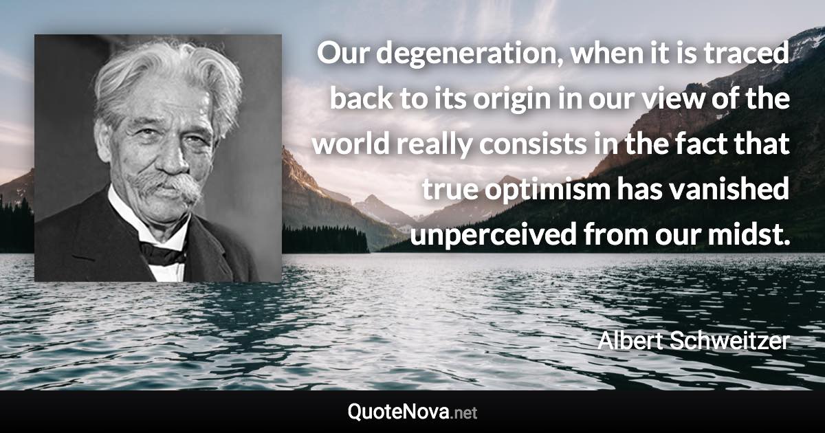 Our degeneration, when it is traced back to its origin in our view of the world really consists in the fact that true optimism has vanished unperceived from our midst. - Albert Schweitzer quote