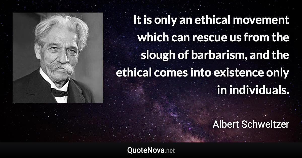 It is only an ethical movement which can rescue us from the slough of barbarism, and the ethical comes into existence only in individuals. - Albert Schweitzer quote