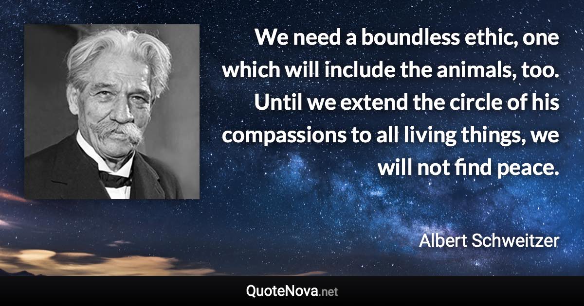 We need a boundless ethic, one which will include the animals, too. Until we extend the circle of his compassions to all living things, we will not find peace. - Albert Schweitzer quote