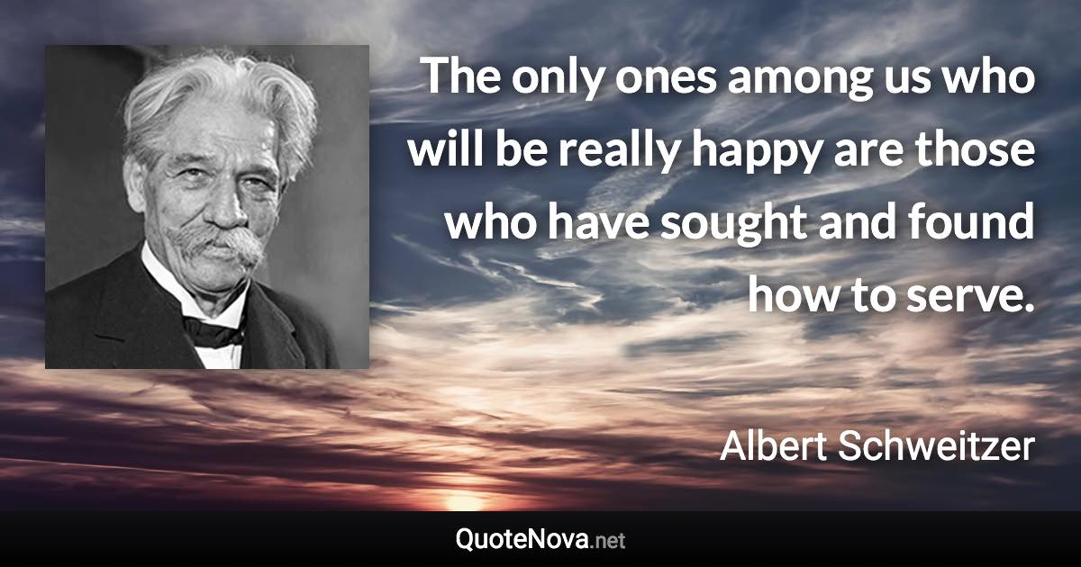 The only ones among us who will be really happy are those who have sought and found how to serve. - Albert Schweitzer quote