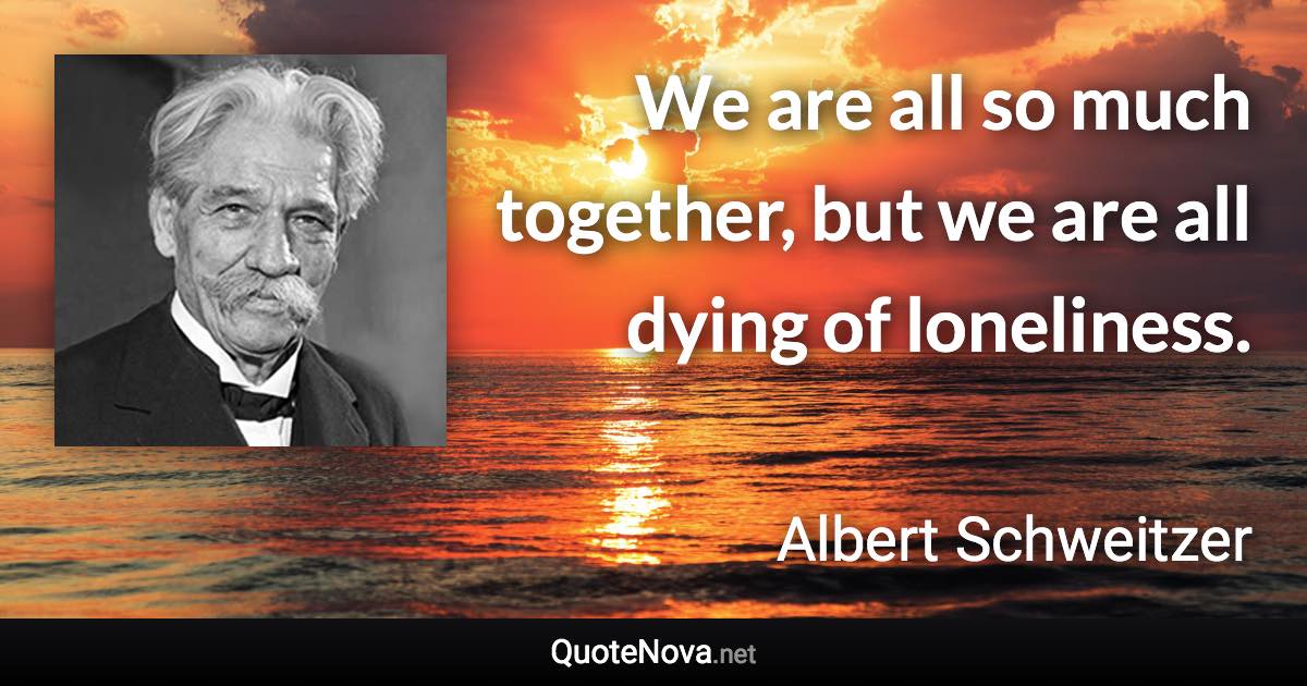 We are all so much together, but we are all dying of loneliness. - Albert Schweitzer quote