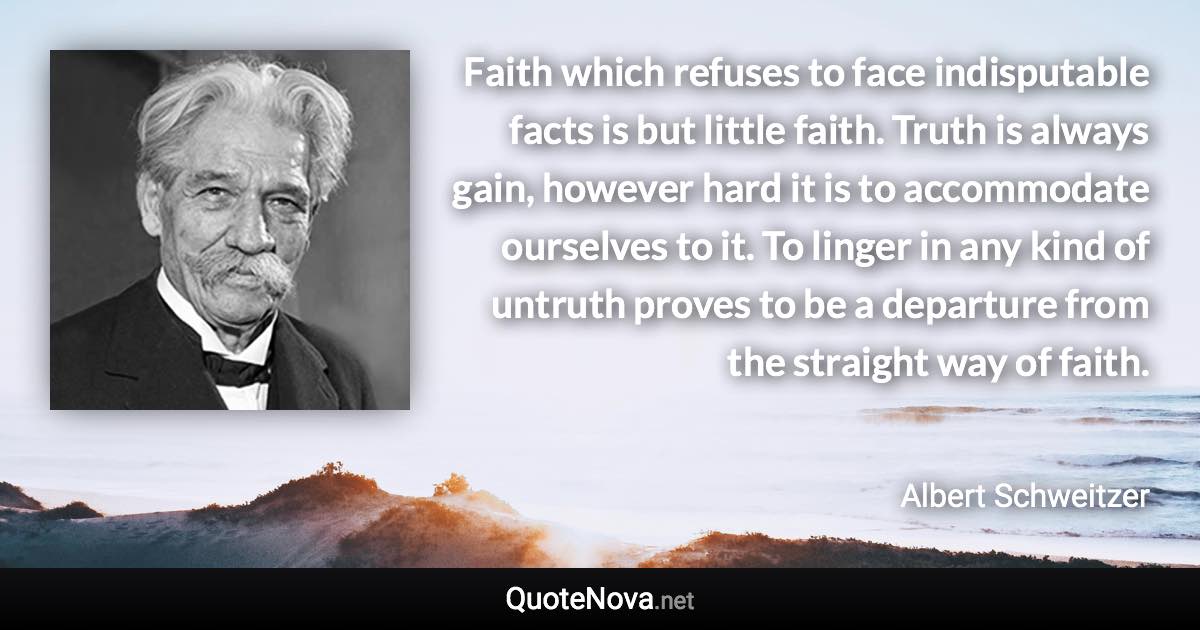 Faith which refuses to face indisputable facts is but little faith. Truth is always gain, however hard it is to accommodate ourselves to it. To linger in any kind of untruth proves to be a departure from the straight way of faith. - Albert Schweitzer quote