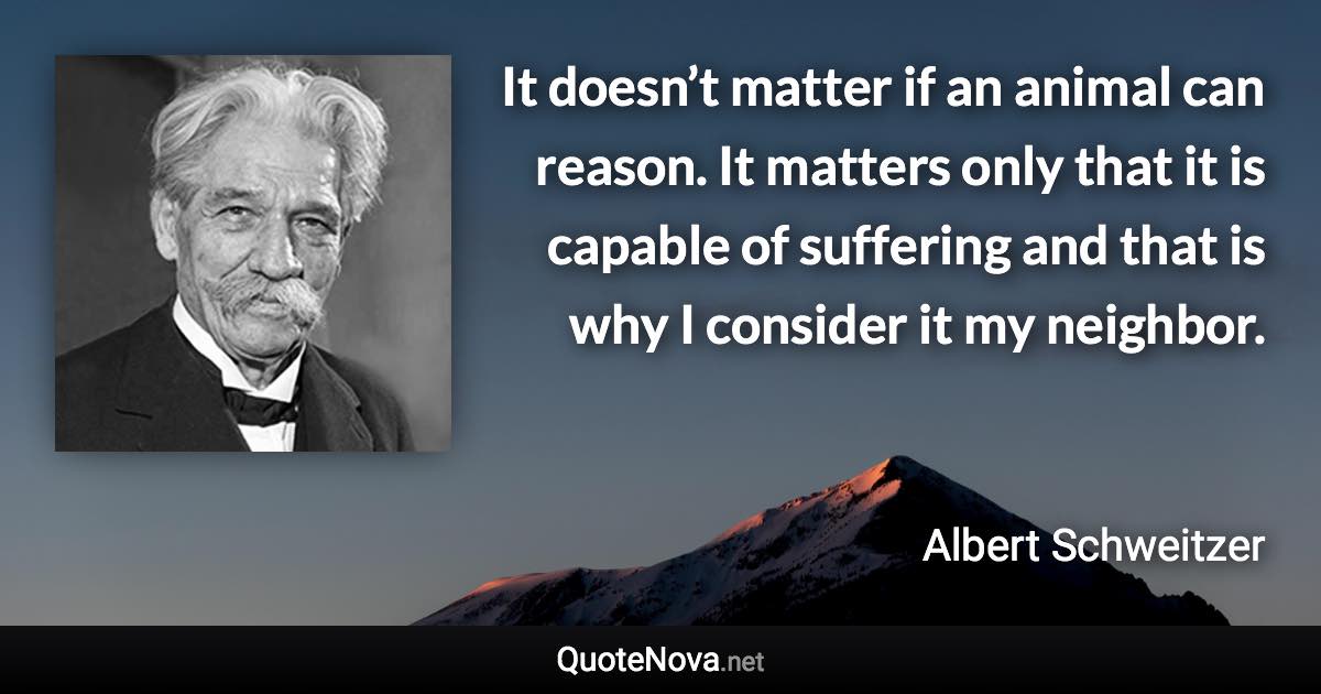 It doesn’t matter if an animal can reason. It matters only that it is capable of suffering and that is why I consider it my neighbor. - Albert Schweitzer quote