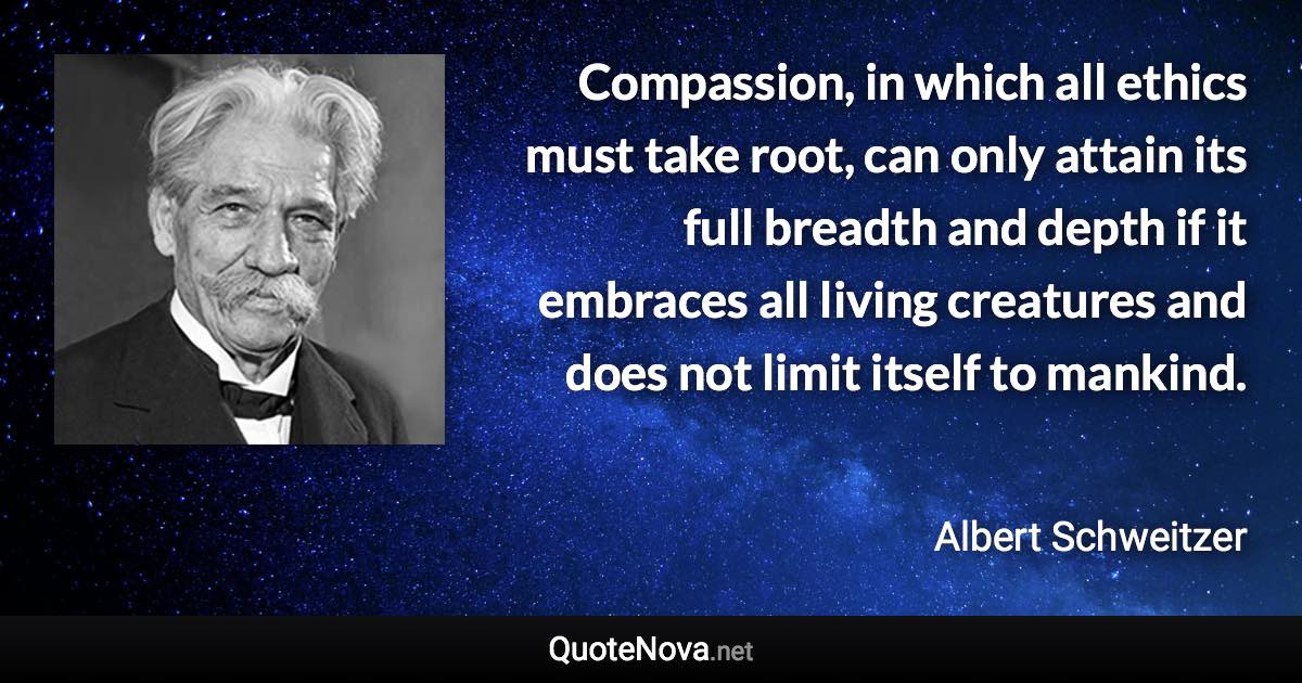 Compassion, in which all ethics must take root, can only attain its full breadth and depth if it embraces all living creatures and does not limit itself to mankind. - Albert Schweitzer quote