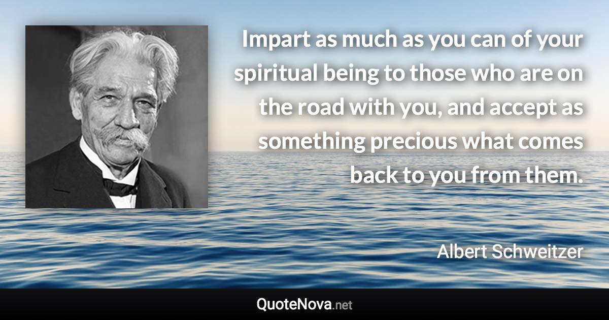 Impart as much as you can of your spiritual being to those who are on the road with you, and accept as something precious what comes back to you from them. - Albert Schweitzer quote