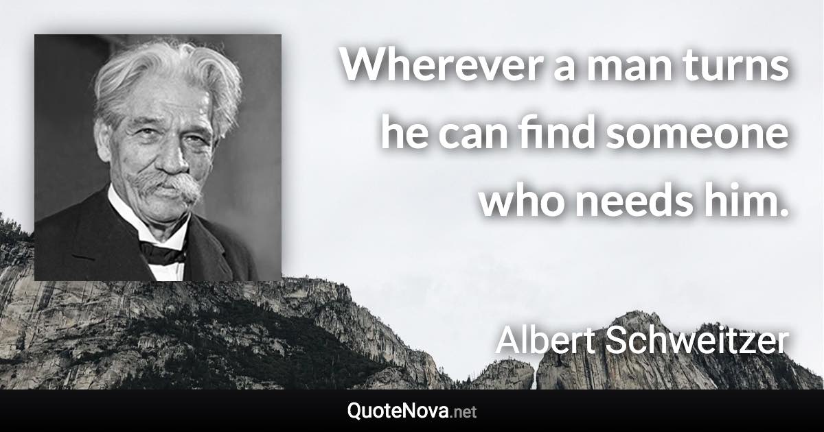 Wherever a man turns he can find someone who needs him. - Albert Schweitzer quote