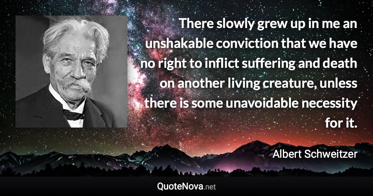 There slowly grew up in me an unshakable conviction that we have no right to inflict suffering and death on another living creature, unless there is some unavoidable necessity for it. - Albert Schweitzer quote